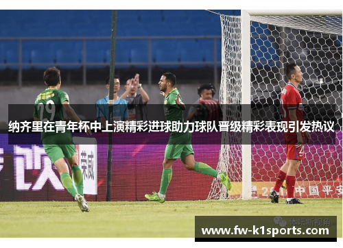 纳齐里在青年杯中上演精彩进球助力球队晋级精彩表现引发热议