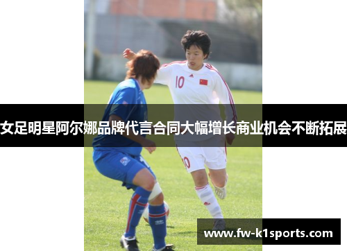 女足明星阿尔娜品牌代言合同大幅增长商业机会不断拓展