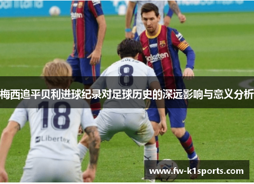 梅西追平贝利进球纪录对足球历史的深远影响与意义分析