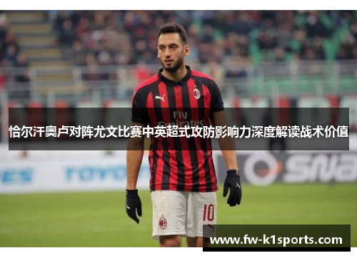 恰尔汗奥卢对阵尤文比赛中英超式攻防影响力深度解读战术价值 恰尔汗奥卢对阵尤文比赛中英超式攻防影响力深度解读战术价值