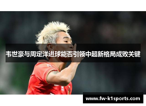 韦世豪与周定洋进球能否引领中超新格局成败关键 韦世豪与周定洋进球能否引领中超新格局成败关键